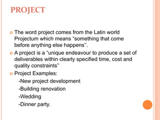 PROJECT
 The word project comes from the Latin world
Projectum which means “something that come
before anything else happens’’.
 A project is a “unique endeavour to produce a set of
deliverables within clearly specified time, cost and
quality constraints’’
 Project Examples:
-New project development
-Building renovation
-Wedding
-Dinner party.
 