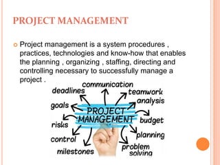 PROJECT MANAGEMENT
 Project management is a system procedures ,
practices, technologies and know-how that enables
the planning , organizing , staffing, directing and
controlling necessary to successfully manage a
project .
 