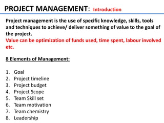 PROJECT MANAGEMENT: Introduction
Project management is the use of specific knowledge, skills, tools
and techniques to achieve/ deliver something of value to the goal of
the project.
Value can be optimization of funds used, time spent, labour involved
etc.
8 Elements of Management:
1. Goal
2. Project timeline
3. Project budget
4. Project Scope
5. Team Skill set
6. Team motivation
7. Team chemistry
8. Leadership
 