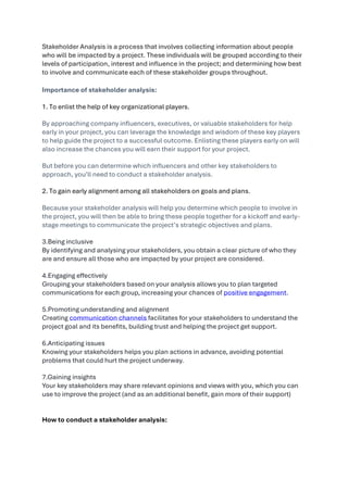 Stakeholder Analysis is a process that involves collecting information about people
who will be impacted by a project. These individuals will be grouped according to their
levels of participation, interest and influence in the project; and determining how best
to involve and communicate each of these stakeholder groups throughout.
Importance of stakeholder analysis:
1. To enlist the help of key organizational players.
By approaching company influencers, executives, or valuable stakeholders for help
early in your project, you can leverage the knowledge and wisdom of these key players
to help guide the project to a successful outcome. Enlisting these players early on will
also increase the chances you will earn their support for your project.
But before you can determine which influencers and other key stakeholders to
approach, you’ll need to conduct a stakeholder analysis.
2. To gain early alignment among all stakeholders on goals and plans.
Because your stakeholder analysis will help you determine which people to involve in
the project, you will then be able to bring these people together for a kickoff and early-
stage meetings to communicate the project’s strategic objectives and plans.
3.Being inclusive
By identifying and analysing your stakeholders, you obtain a clear picture of who they
are and ensure all those who are impacted by your project are considered.
4.Engaging effectively
Grouping your stakeholders based on your analysis allows you to plan targeted
communications for each group, increasing your chances of positive engagement.
5.Promoting understanding and alignment
Creating communication channels facilitates for your stakeholders to understand the
project goal and its benefits, building trust and helping the project get support.
6.Anticipating issues
Knowing your stakeholders helps you plan actions in advance, avoiding potential
problems that could hurt the project underway.
7.Gaining insights
Your key stakeholders may share relevant opinions and views with you, which you can
use to improve the project (and as an additional benefit, gain more of their support)
How to conduct a stakeholder analysis:
 