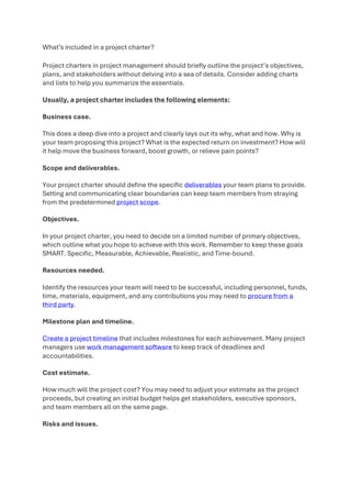 What’s included in a project charter?
Project charters in project management should briefly outline the project’s objectives,
plans, and stakeholders without delving into a sea of details. Consider adding charts
and lists to help you summarize the essentials.
Usually, a project charter includes the following elements:
Business case.
This does a deep dive into a project and clearly lays out its why, what and how. Why is
your team proposing this project? What is the expected return on investment? How will
it help move the business forward, boost growth, or relieve pain points?
Scope and deliverables.
Your project charter should define the specific deliverables your team plans to provide.
Setting and communicating clear boundaries can keep team members from straying
from the predetermined project scope.
Objectives.
In your project charter, you need to decide on a limited number of primary objectives,
which outline what you hope to achieve with this work. Remember to keep these goals
SMART. Specific, Measurable, Achievable, Realistic, and Time-bound.
Resources needed.
Identify the resources your team will need to be successful, including personnel, funds,
time, materials, equipment, and any contributions you may need to procure from a
third party.
Milestone plan and timeline.
Create a project timeline that includes milestones for each achievement. Many project
managers use work management software to keep track of deadlines and
accountabilities.
Cost estimate.
How much will the project cost? You may need to adjust your estimate as the project
proceeds, but creating an initial budget helps get stakeholders, executive sponsors,
and team members all on the same page.
Risks and issues.
 