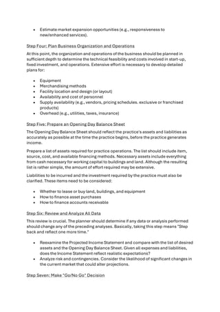 • Estimate market expansion opportunities (e.g., responsiveness to
new/enhanced services).
Step Four: Plan Business Organization and Operations
At this point, the organization and operations of the business should be planned in
sufficient depth to determine the technical feasibility and costs involved in start-up,
fixed investment, and operations. Extensive effort is necessary to develop detailed
plans for:
• Equipment
• Merchandising methods
• Facility location and design (or layout)
• Availability and cost of personnel
• Supply availability (e.g., vendors, pricing schedules. exclusive or franchised
products)
• Overhead (e.g., utilities, taxes, insurance)
Step Five: Prepare an Opening Day Balance Sheet
The Opening Day Balance Sheet should reflect the practice's assets and liabilities as
accurately as possible at the time the practice begins, before the practice generates
income.
Prepare a list of assets required for practice operations. The list should include item,
source, cost, and available financing methods. Necessary assets include everything
from cash necessary for working capital to buildings and land. Although the resulting
list is rather simple, the amount of effort required may be extensive.
Liabilities to be incurred and the investment required by the practice must also be
clarified. These items need to be considered:
• Whether to lease or buy land, buildings, and equipment
• How to finance asset purchases
• How to finance accounts receivable
Step Six: Review and Analyze All Data
This review is crucial. The planner should determine if any data or analysis performed
should change any of the preceding analyses. Basically, taking this step means "Step
back and reflect one more time."
• Reexamine the Projected Income Statement and compare with the list of desired
assets and the Opening Day Balance Sheet. Given all expenses and liabilities,
does the Income Statement reflect realistic expectations?
• Analyze risk and contingencies. Consider the likelihood of significant changes in
the current market that could alter projections.
Step Seven: Make "Go/No Go" Decision
 