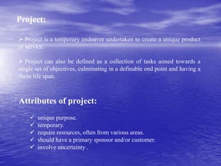 Project:
 Project is a temporary endeavor undertaken to create a unique product
or service.
 Project can also be defined as a collection of tasks aimed towards a
single set of objectives, culminating in a definable end point and having a
finite life span.
 unique purpose.
 temporary.
 require resources, often from various areas.
 should have a primary sponsor and/or customer.
 involve uncertainty .
Attributes of project:
 
