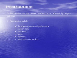 Project Stakeholders:
 Stakeholders are the people involved in or affected by project
activities.
 Stakeholders include:
 the project sponsor and project team.
 support staff.
 customers.
 users.
 suppliers.
 opponents to the project.
 