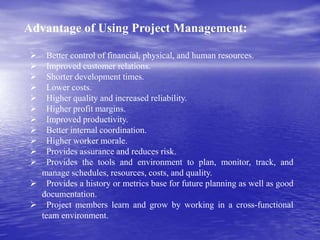 Advantage of Using Project Management:
 Better control of financial, physical, and human resources.
 Improved customer relations.
 Shorter development times.
 Lower costs.
 Higher quality and increased reliability.
 Higher profit margins.
 Improved productivity.
 Better internal coordination.
 Higher worker morale.
 Provides assurance and reduces risk.
 Provides the tools and environment to plan, monitor, track, and
manage schedules, resources, costs, and quality.
 Provides a history or metrics base for future planning as well as good
documentation.
 Project members learn and grow by working in a cross-functional
team environment.
 