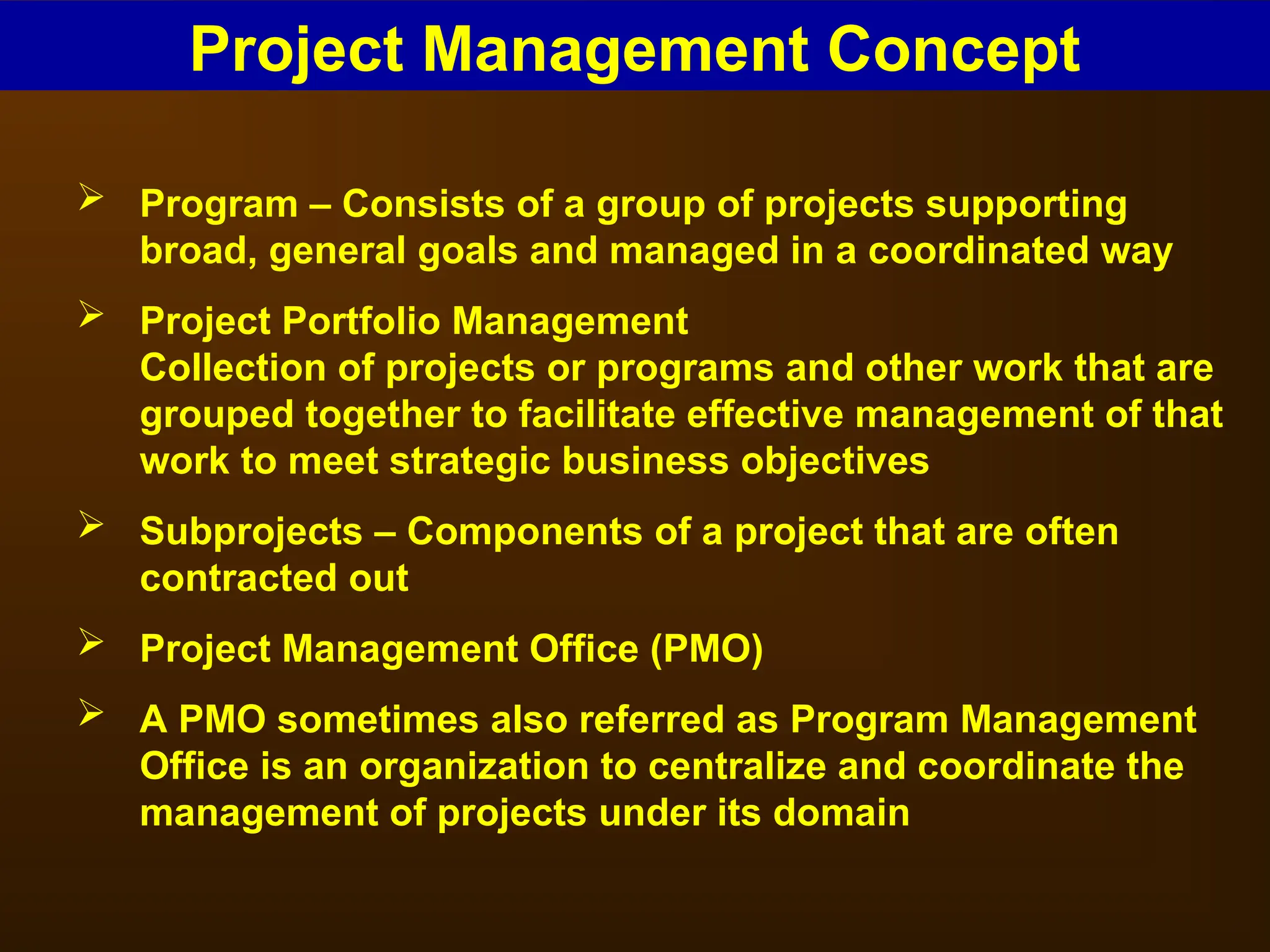  Program – Consists of a group of projects supporting
broad, general goals and managed in a coordinated way
 Project Portfolio Management
Collection of projects or programs and other work that are
grouped together to facilitate effective management of that
work to meet strategic business objectives
 Subprojects – Components of a project that are often
contracted out
 Project Management Office (PMO)
 A PMO sometimes also referred as Program Management
Office is an organization to centralize and coordinate the
management of projects under its domain
Project Management Concept
 