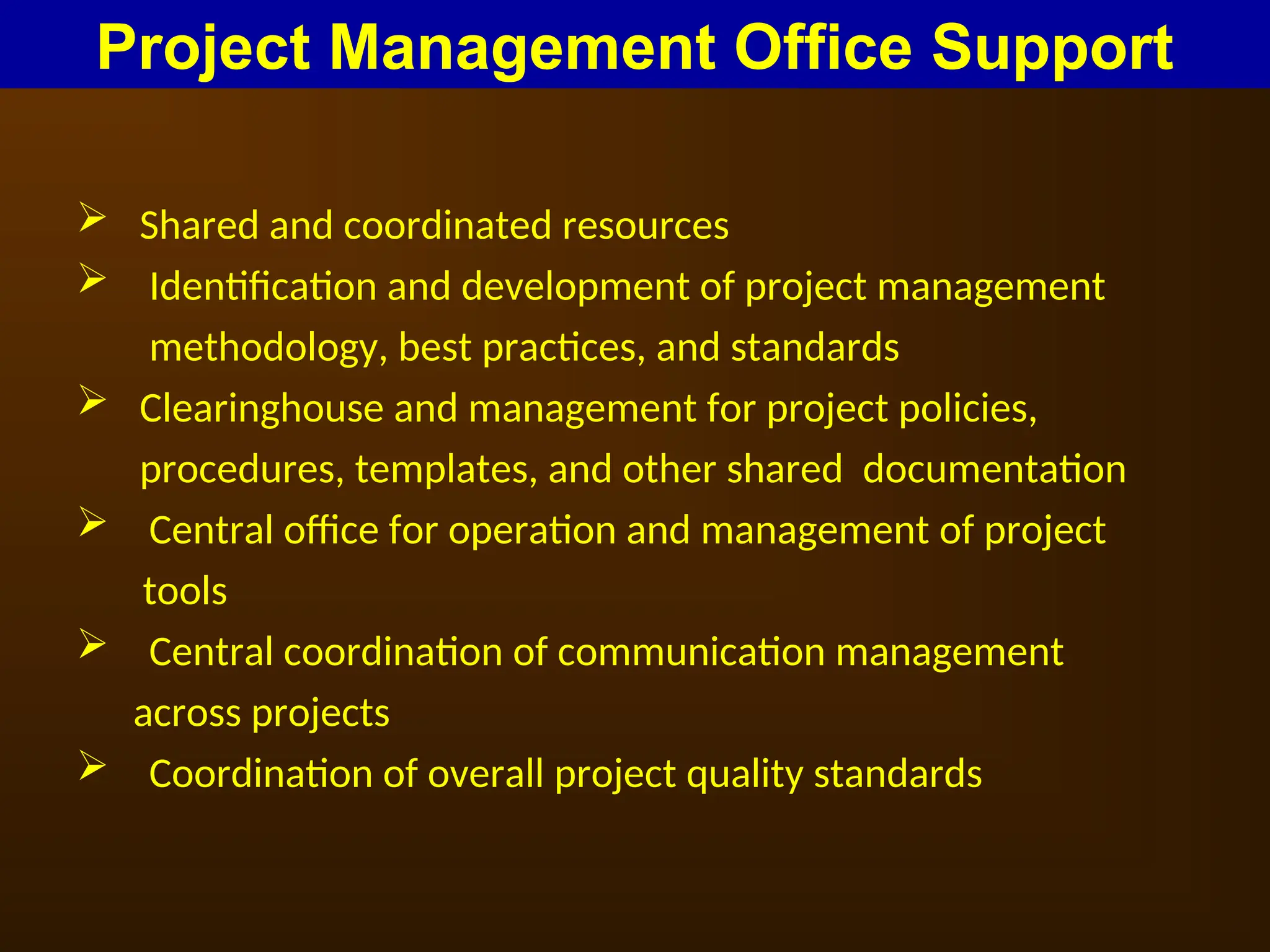  Shared and coordinated resources
 Identification and development of project management
methodology, best practices, and standards
 Clearinghouse and management for project policies,
procedures, templates, and other shared documentation
 Central office for operation and management of project
tools
 Central coordination of communication management
across projects
 Coordination of overall project quality standards
Project Management Office Support
 