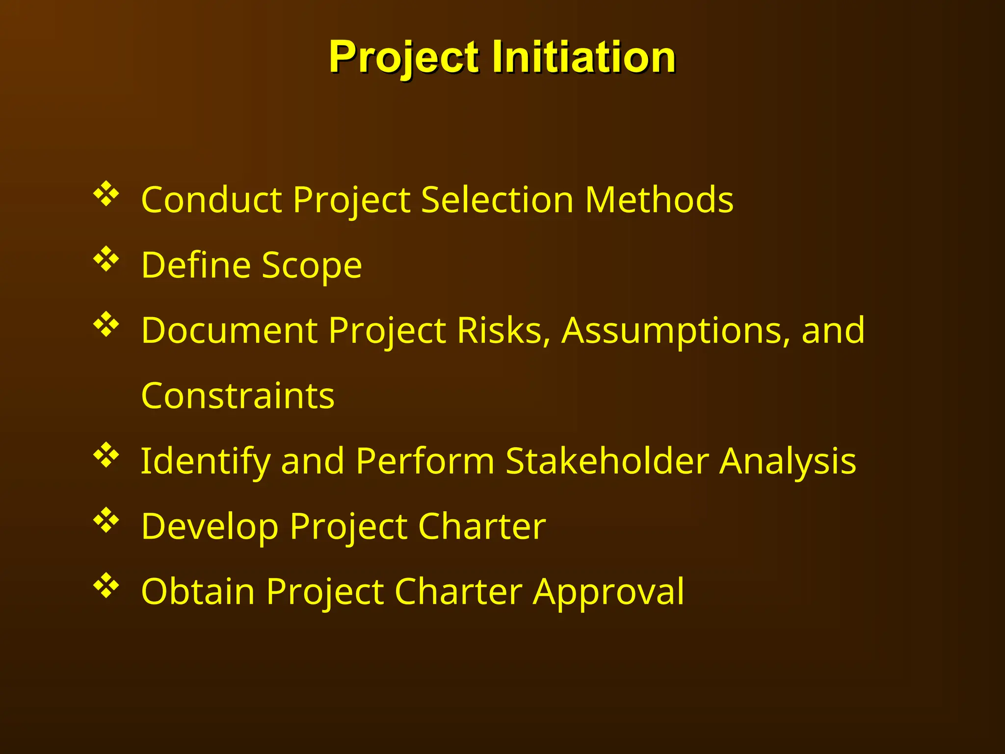 Project Initiation
Project Initiation
 Conduct Project Selection Methods
 Define Scope
 Document Project Risks, Assumptions, and
Constraints
 Identify and Perform Stakeholder Analysis
 Develop Project Charter
 Obtain Project Charter Approval
 