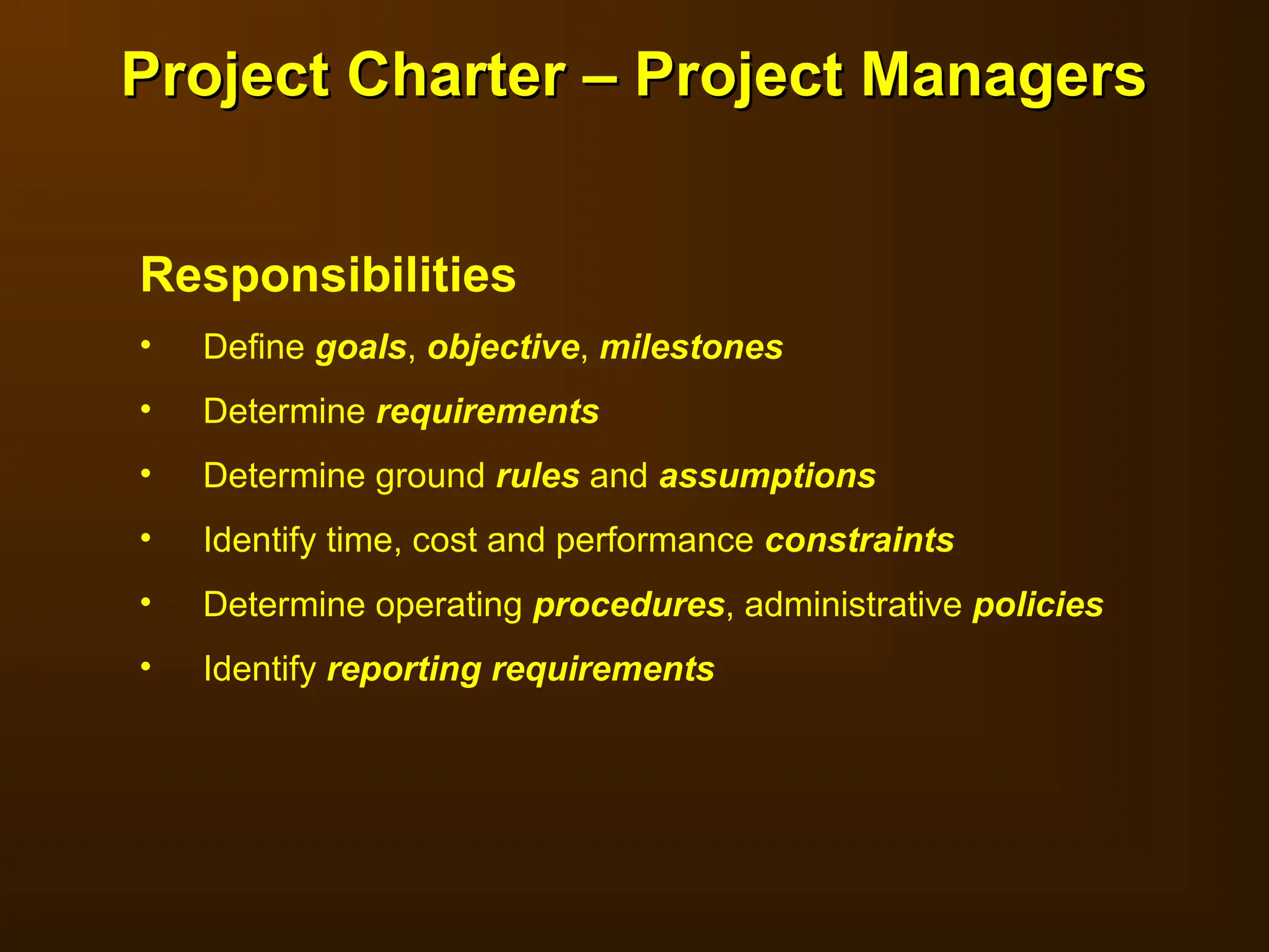 Responsibilities
• Define goals, objective, milestones
• Determine requirements
• Determine ground rules and assumptions
• Identify time, cost and performance constraints
• Determine operating procedures, administrative policies
• Identify reporting requirements
Project Charter – Project Managers
Project Charter – Project Managers
 