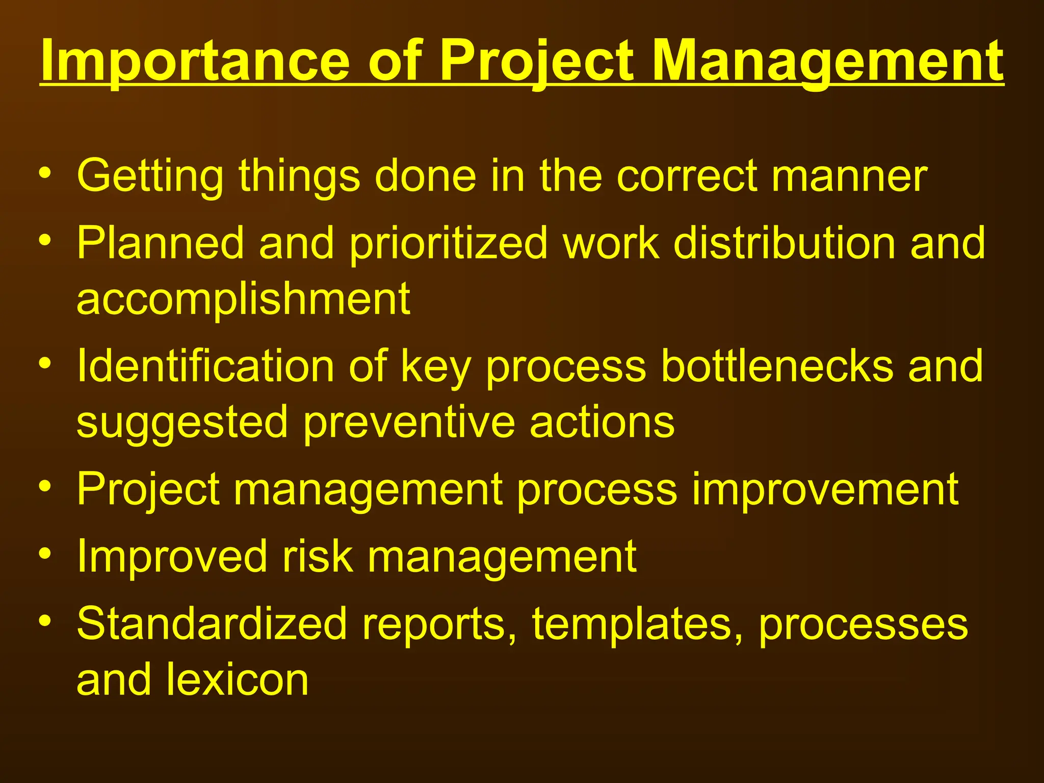 Importance of Project Management
• Getting things done in the correct manner
• Planned and prioritized work distribution and
accomplishment
• Identification of key process bottlenecks and
suggested preventive actions
• Project management process improvement
• Improved risk management
• Standardized reports, templates, processes
and lexicon
 