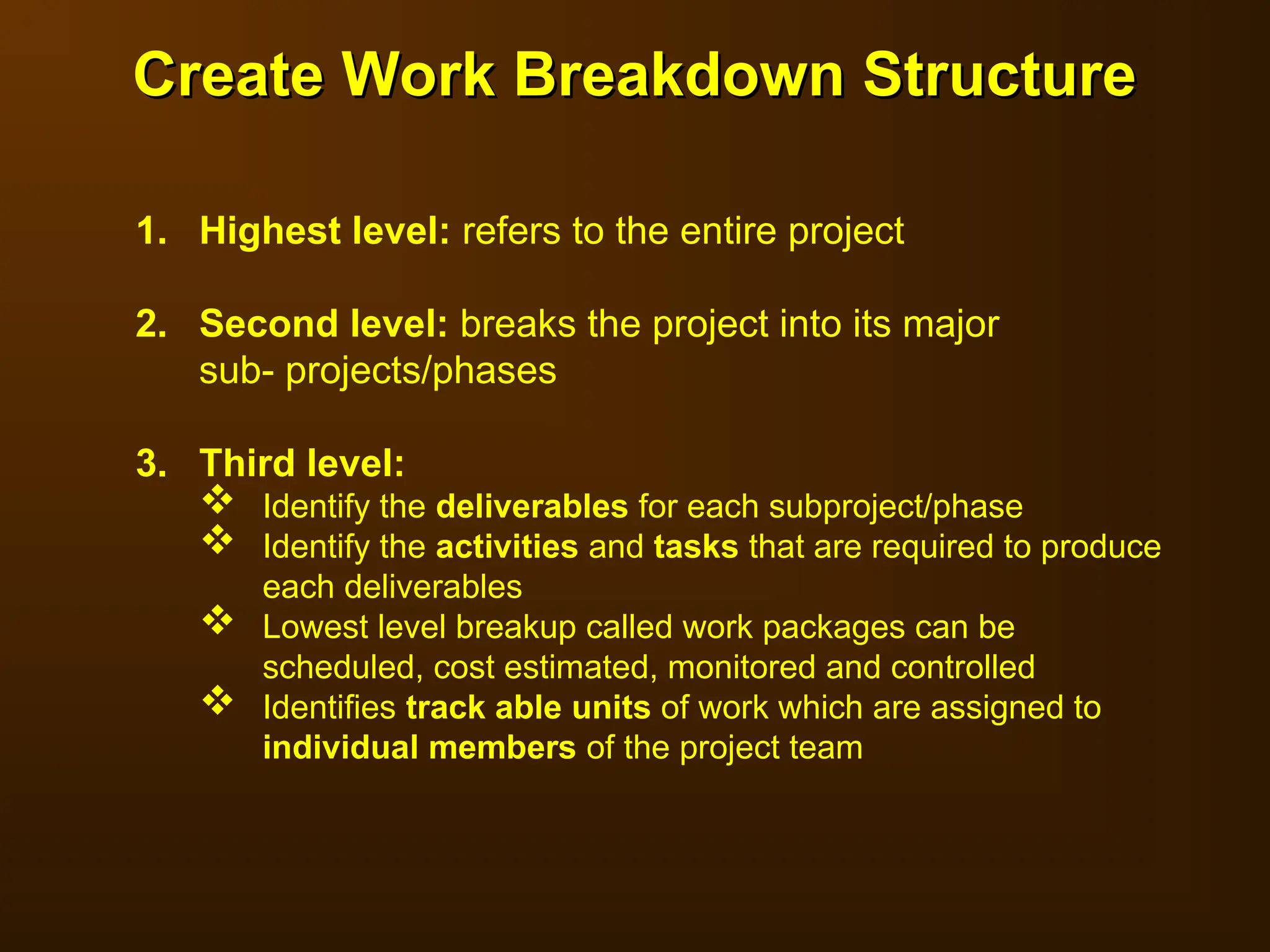 1. Highest level: refers to the entire project
2. Second level: breaks the project into its major
sub- projects/phases
3. Third level:
 Identify the deliverables for each subproject/phase
 Identify the activities and tasks that are required to produce
each deliverables
 Lowest level breakup called work packages can be
scheduled, cost estimated, monitored and controlled
 Identifies track able units of work which are assigned to
individual members of the project team
Create Work Breakdown Structure
Create Work Breakdown Structure
 