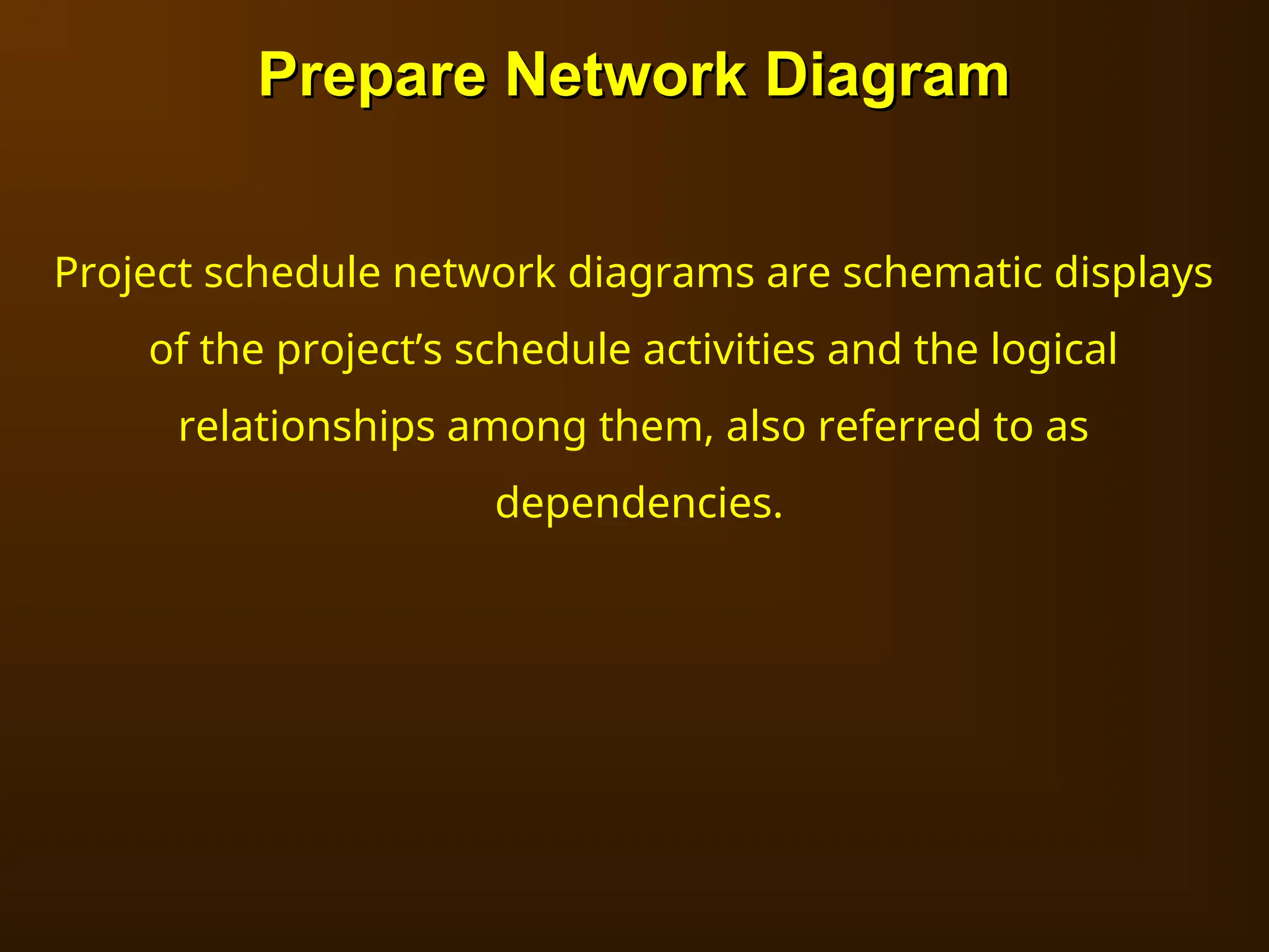 Prepare Network Diagram
Prepare Network Diagram
Project schedule network diagrams are schematic displays
of the project’s schedule activities and the logical
relationships among them, also referred to as
dependencies.
 