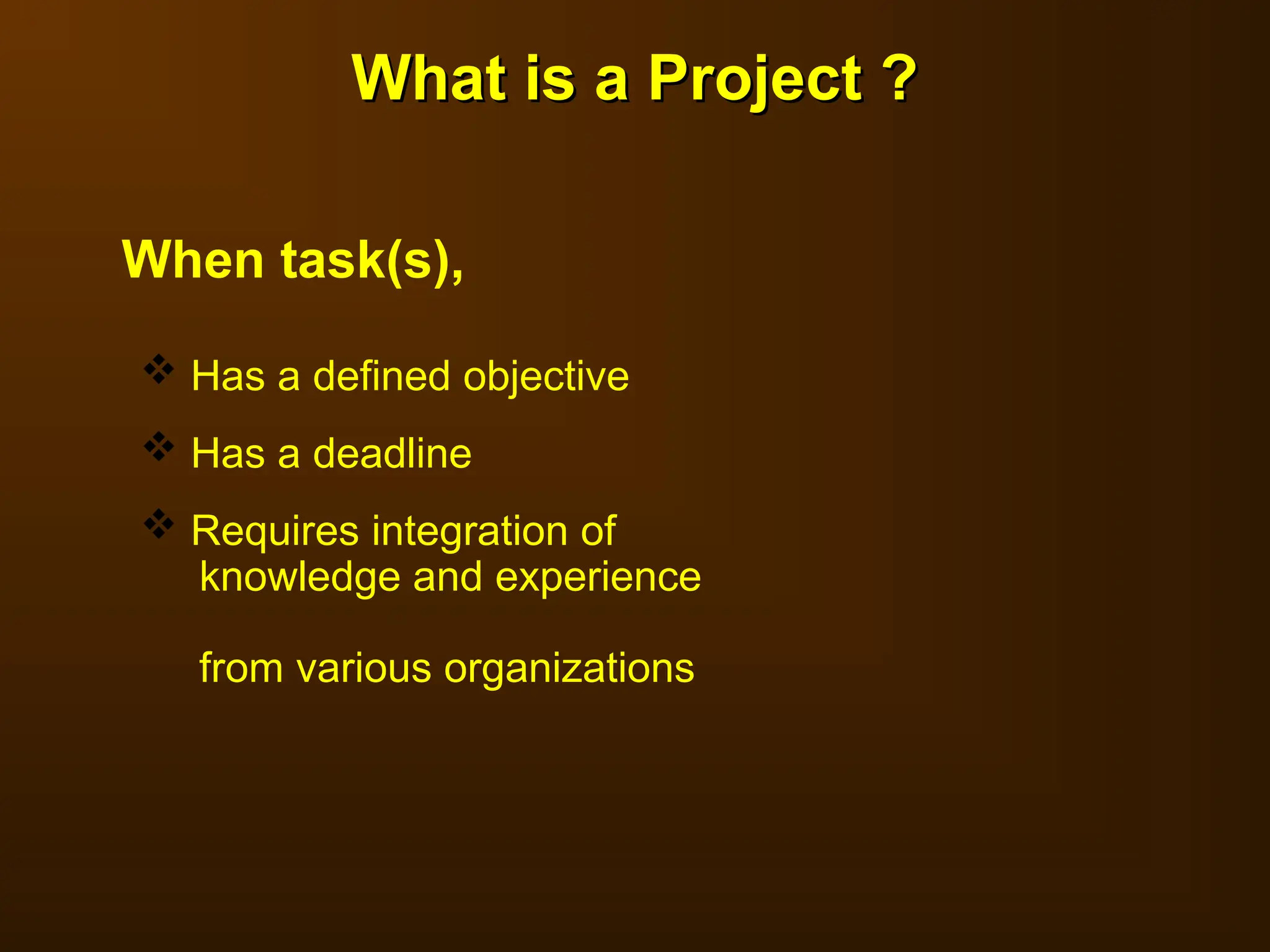 What is a Project ?
What is a Project ?
 Has a defined objective
 Has a deadline
 Requires integration of
knowledge and experience
from various organizations
When task(s),
 