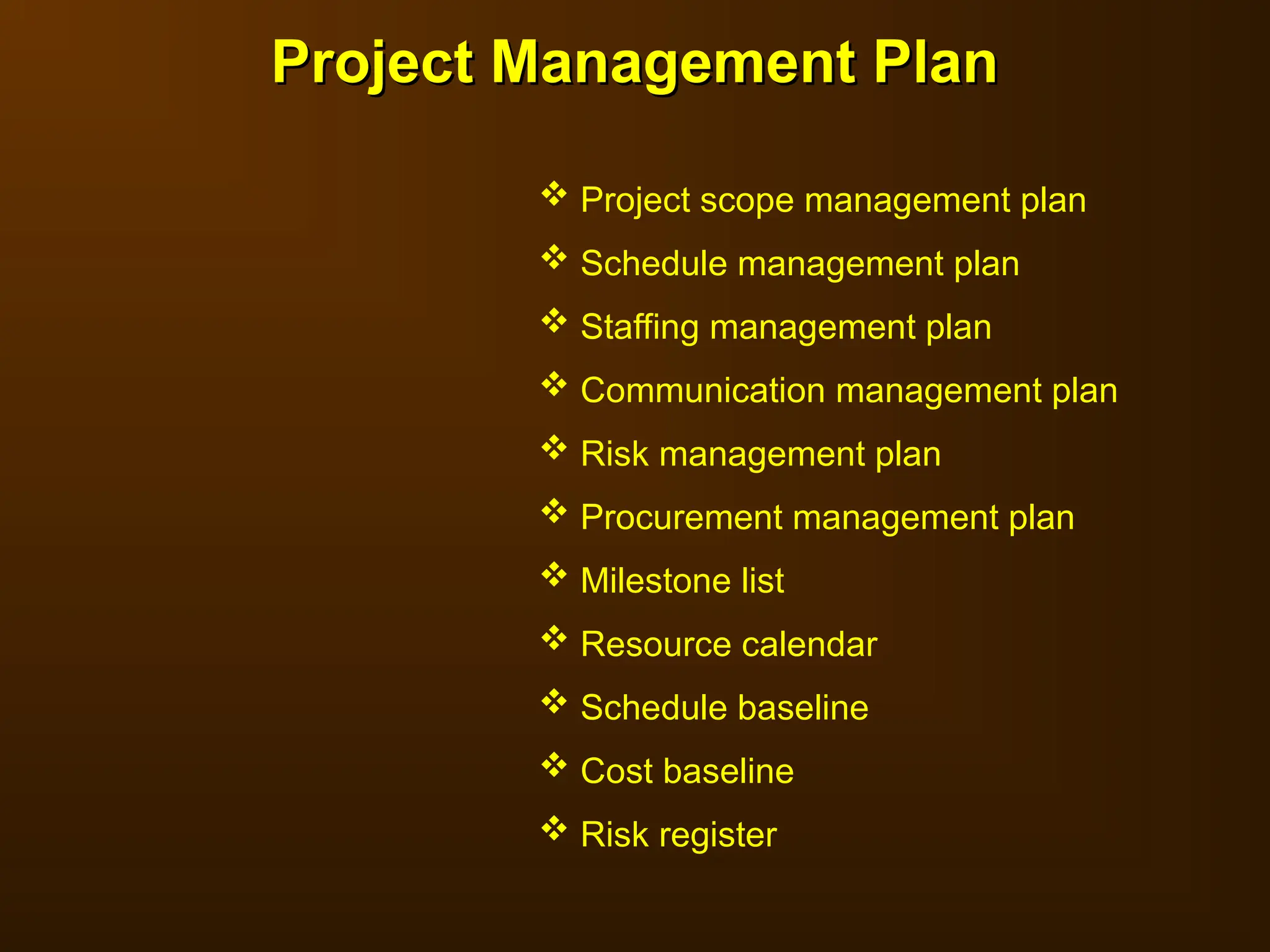 Project Management Plan
Project Management Plan
 Project scope management plan
 Schedule management plan
 Staffing management plan
 Communication management plan
 Risk management plan
 Procurement management plan
 Milestone list
 Resource calendar
 Schedule baseline
 Cost baseline
 Risk register
 