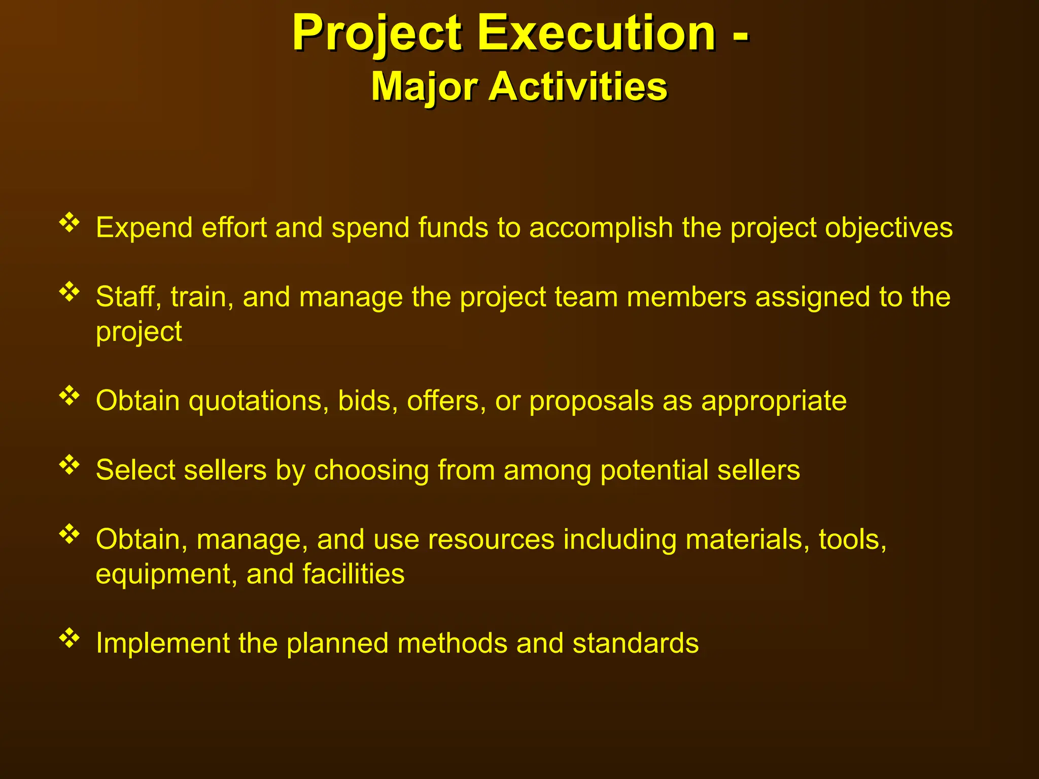  Expend effort and spend funds to accomplish the project objectives
 Staff, train, and manage the project team members assigned to the
project
 Obtain quotations, bids, offers, or proposals as appropriate
 Select sellers by choosing from among potential sellers
 Obtain, manage, and use resources including materials, tools,
equipment, and facilities
 Implement the planned methods and standards
Project Execution -
Project Execution -
Major Activities
Major Activities
 