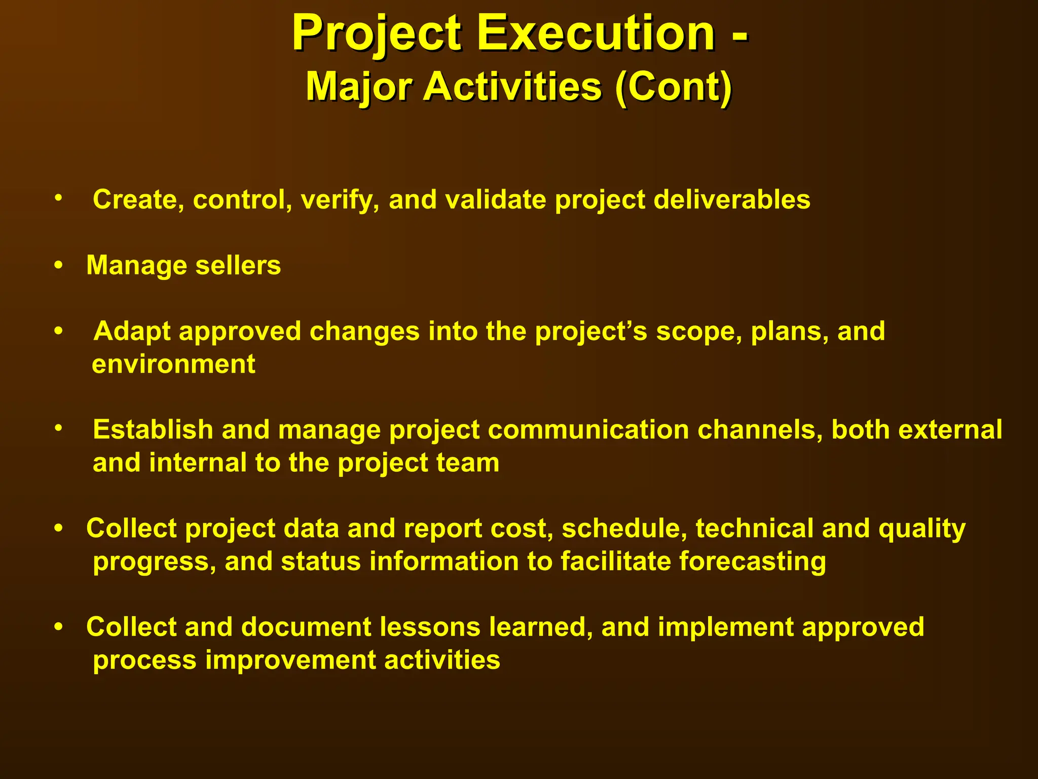 • Create, control, verify, and validate project deliverables
• Manage sellers
• Adapt approved changes into the project’s scope, plans, and
environment
• Establish and manage project communication channels, both external
and internal to the project team
• Collect project data and report cost, schedule, technical and quality
progress, and status information to facilitate forecasting
• Collect and document lessons learned, and implement approved
process improvement activities
Project Execution -
Project Execution -
Major Activities (Cont)
Major Activities (Cont)
 