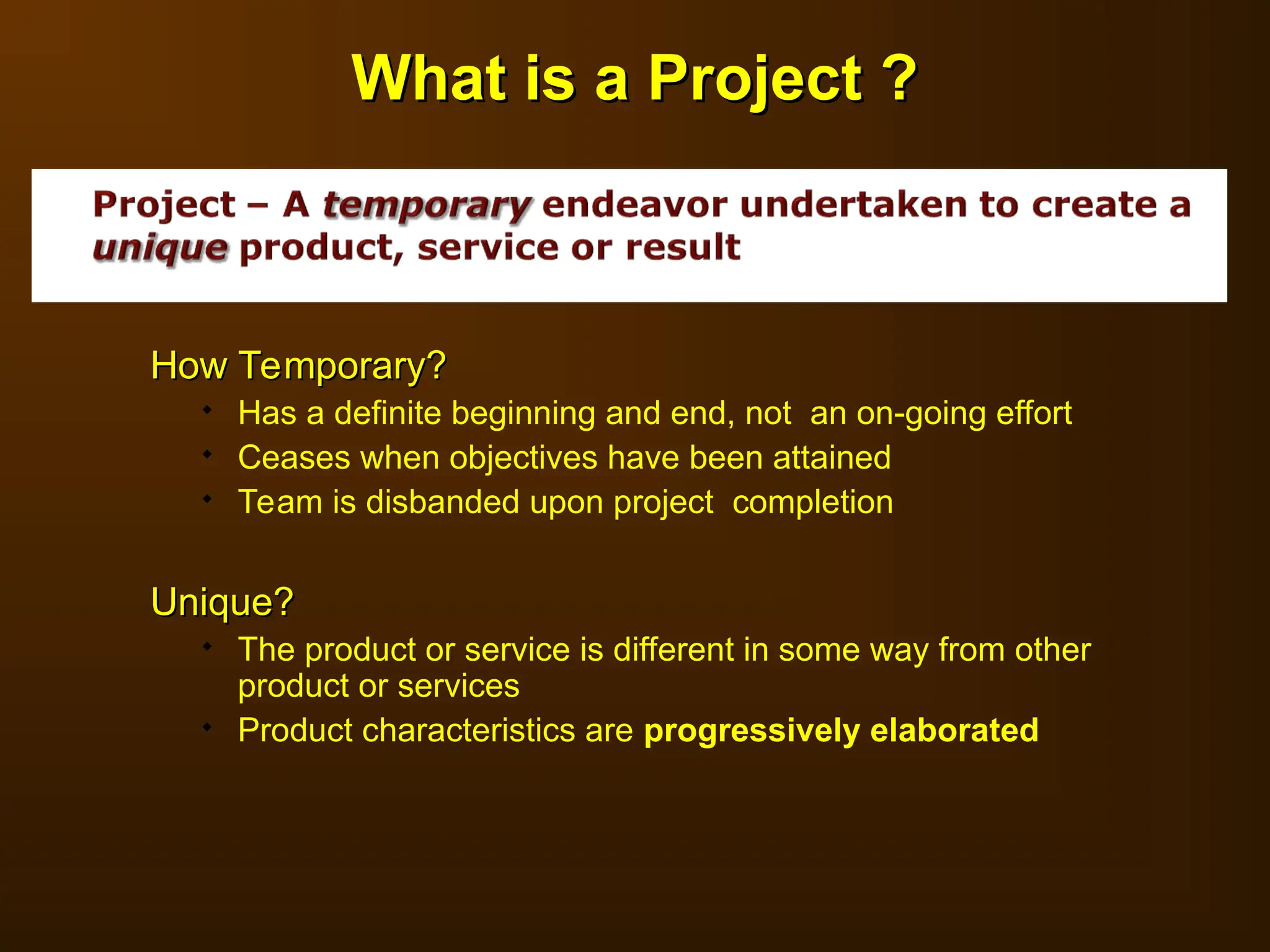 How Temporary?
How Temporary?
 Has a definite beginning and end, not an on-going effort
 Ceases when objectives have been attained
 Team is disbanded upon project completion
Unique?
Unique?
 The product or service is different in some way from other
product or services
 Product characteristics are progressively elaborated
What is a Project ?
What is a Project ?
 