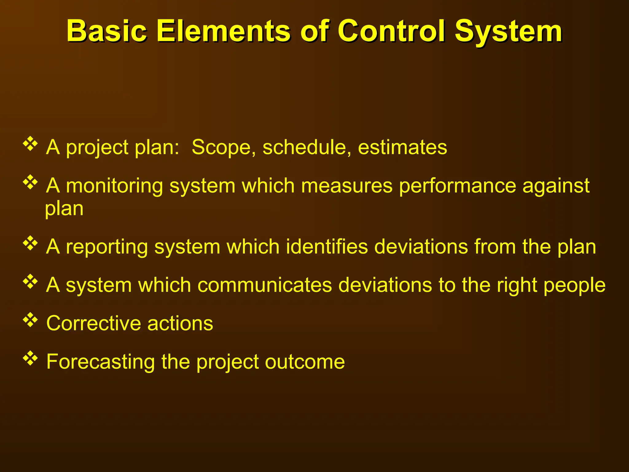 Basic Elements of Control System
Basic Elements of Control System
 A project plan: Scope, schedule, estimates
 A monitoring system which measures performance against
plan
 A reporting system which identifies deviations from the plan
 A system which communicates deviations to the right people
 Corrective actions
 Forecasting the project outcome
 