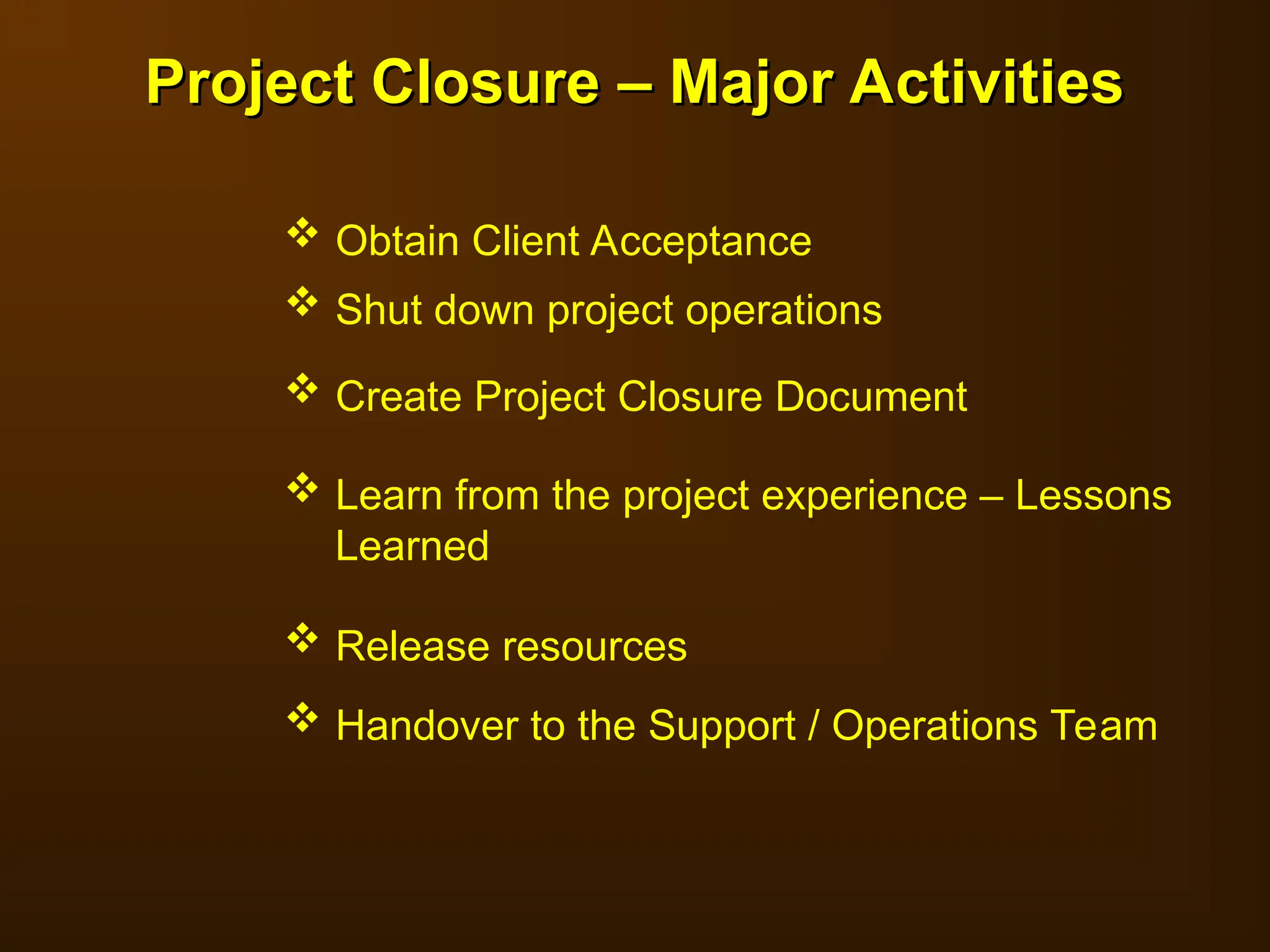  Obtain Client Acceptance
 Shut down project operations
 Create Project Closure Document
 Learn from the project experience – Lessons
Learned
 Release resources
 Handover to the Support / Operations Team
Project Closure – Major Activities
Project Closure – Major Activities
 