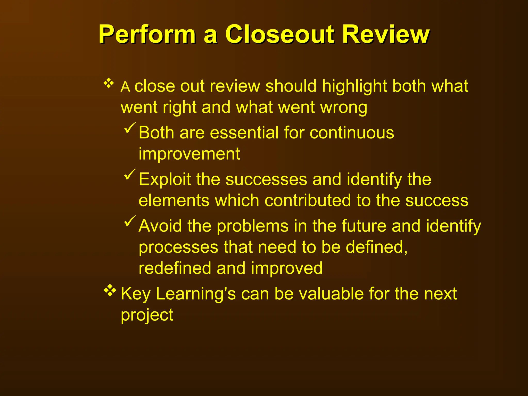  A close out review should highlight both what
went right and what went wrong
Both are essential for continuous
improvement
Exploit the successes and identify the
elements which contributed to the success
Avoid the problems in the future and identify
processes that need to be defined,
redefined and improved
Key Learning's can be valuable for the next
project
Perform a Closeout Review
Perform a Closeout Review
 