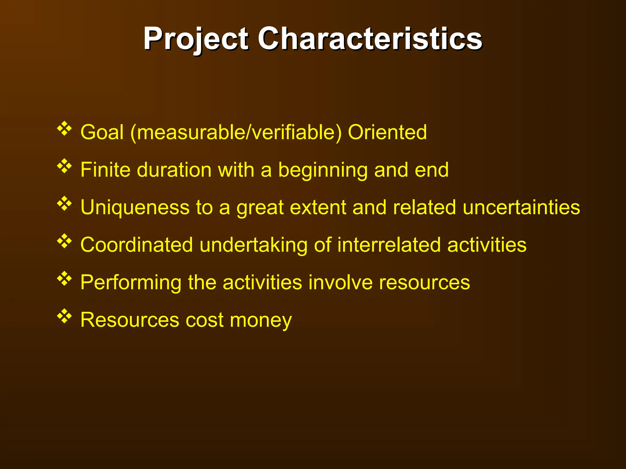 Project Characteristics
Project Characteristics
 Goal (measurable/verifiable) Oriented
 Finite duration with a beginning and end
 Uniqueness to a great extent and related uncertainties
 Coordinated undertaking of interrelated activities
 Performing the activities involve resources
 Resources cost money
 