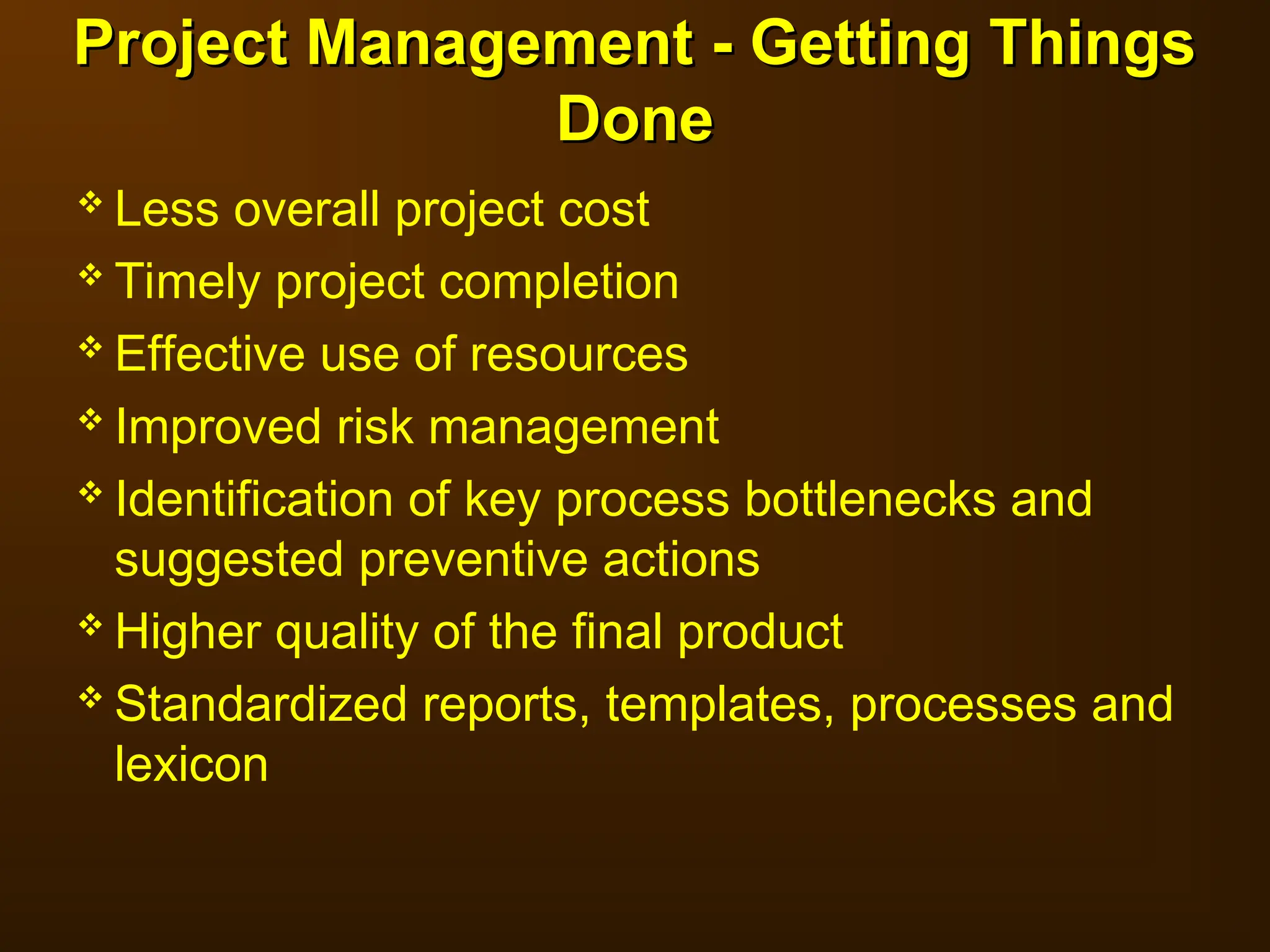  Less overall project cost
 Timely project completion
 Effective use of resources
 Improved risk management
 Identification of key process bottlenecks and
suggested preventive actions
 Higher quality of the final product
 Standardized reports, templates, processes and
lexicon
Project Management - Getting Things
Project Management - Getting Things
Done
Done
 