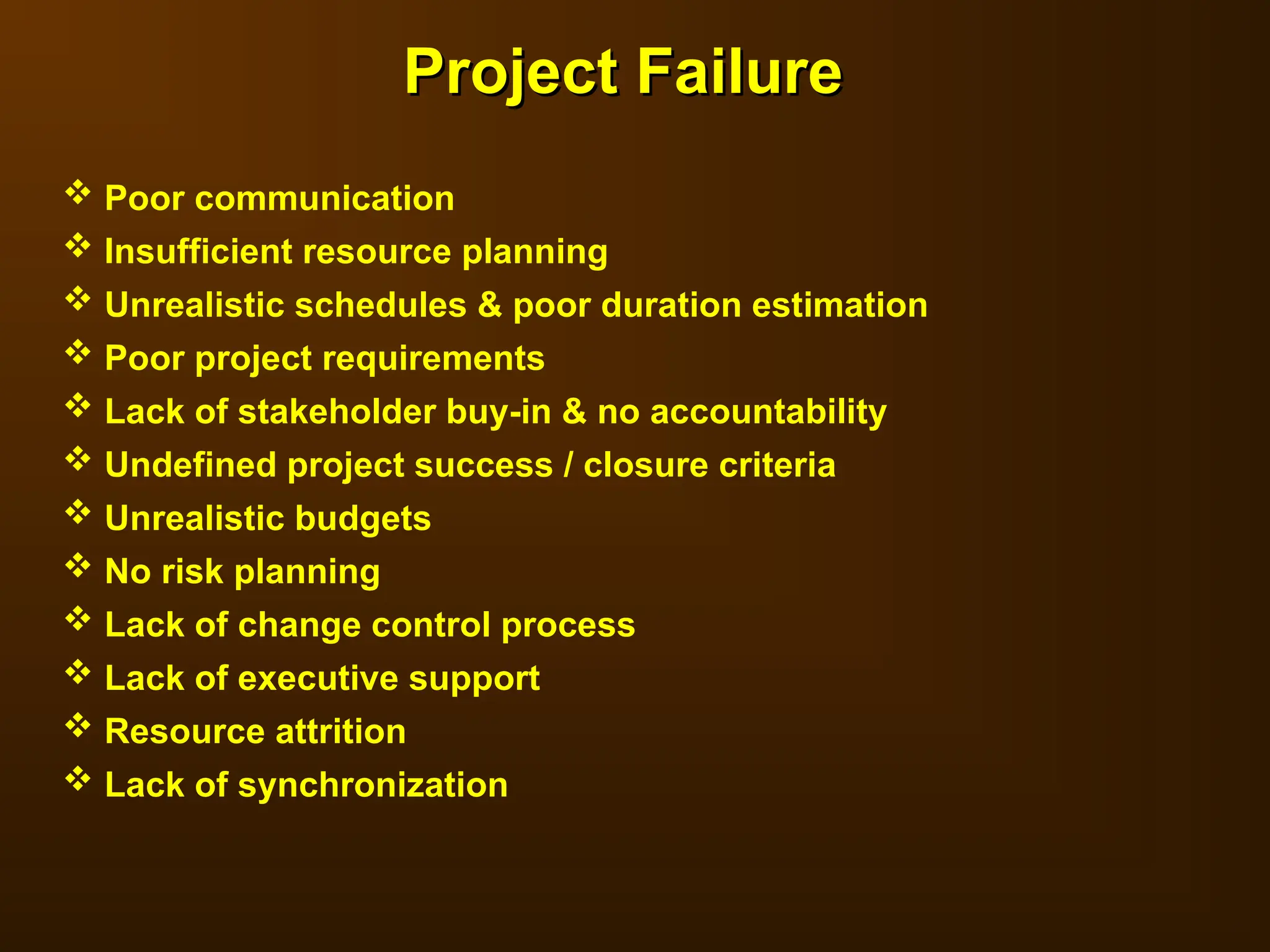  Poor communication
 Insufficient resource planning
 Unrealistic schedules & poor duration estimation
 Poor project requirements
 Lack of stakeholder buy-in & no accountability
 Undefined project success / closure criteria
 Unrealistic budgets
 No risk planning
 Lack of change control process
 Lack of executive support
 Resource attrition
 Lack of synchronization
Project Failure
Project Failure
 