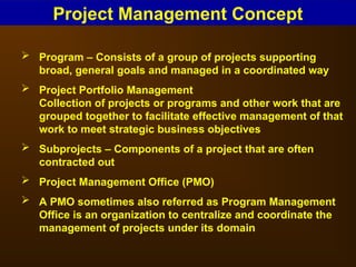  Program – Consists of a group of projects supporting
broad, general goals and managed in a coordinated way
 Project Portfolio Management
Collection of projects or programs and other work that are
grouped together to facilitate effective management of that
work to meet strategic business objectives
 Subprojects – Components of a project that are often
contracted out
 Project Management Office (PMO)
 A PMO sometimes also referred as Program Management
Office is an organization to centralize and coordinate the
management of projects under its domain
Project Management Concept
 