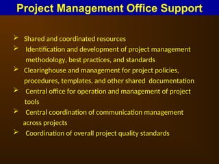 Shared and coordinated resources
 Identification and development of project management
methodology, best practices, and standards
 Clearinghouse and management for project policies,
procedures, templates, and other shared documentation
 Central office for operation and management of project
tools
 Central coordination of communication management
across projects
 Coordination of overall project quality standards
Project Management Office Support
 