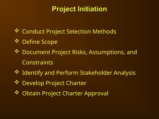 Project Initiation
Project Initiation
 Conduct Project Selection Methods
 Define Scope
 Document Project Risks, Assumptions, and
Constraints
 Identify and Perform Stakeholder Analysis
 Develop Project Charter
 Obtain Project Charter Approval
 
