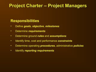 Responsibilities
• Define goals, objective, milestones
• Determine requirements
• Determine ground rules and assumptions
• Identify time, cost and performance constraints
• Determine operating procedures, administrative policies
• Identify reporting requirements
Project Charter – Project Managers
Project Charter – Project Managers
 