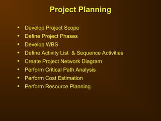 • Develop Project Scope
• Define Project Phases
• Develop WBS
• Define Activity List & Sequence Activities
• Create Project Network Diagram
• Perform Critical Path Analysis
• Perform Cost Estimation
• Perform Resource Planning
Project Planning
Project Planning
 