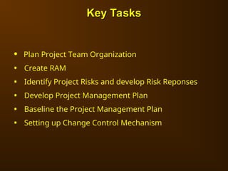 • Plan Project Team Organization
• Create RAM
• Identify Project Risks and develop Risk Reponses
• Develop Project Management Plan
• Baseline the Project Management Plan
• Setting up Change Control Mechanism
Key Tasks
Key Tasks
 