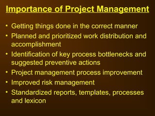 Importance of Project Management
• Getting things done in the correct manner
• Planned and prioritized work distribution and
accomplishment
• Identification of key process bottlenecks and
suggested preventive actions
• Project management process improvement
• Improved risk management
• Standardized reports, templates, processes
and lexicon
 