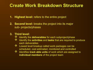 1. Highest level: refers to the entire project
2. Second level: breaks the project into its major
sub- projects/phases
3. Third level:
 Identify the deliverables for each subproject/phase
 Identify the activities and tasks that are required to produce
each deliverables
 Lowest level breakup called work packages can be
scheduled, cost estimated, monitored and controlled
 Identifies track able units of work which are assigned to
individual members of the project team
Create Work Breakdown Structure
Create Work Breakdown Structure
 