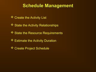 Schedule Management
Schedule Management
 Create the Activity List
 State the Activity Relationships
 State the Resource Requirements
 Estimate the Activity Duration
 Create Project Schedule
 