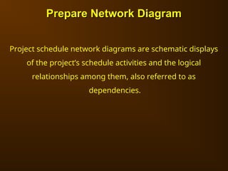 Prepare Network Diagram
Prepare Network Diagram
Project schedule network diagrams are schematic displays
of the project’s schedule activities and the logical
relationships among them, also referred to as
dependencies.
 