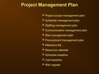 Project Management Plan
Project Management Plan
 Project scope management plan
 Schedule management plan
 Staffing management plan
 Communication management plan
 Risk management plan
 Procurement management plan
 Milestone list
 Resource calendar
 Schedule baseline
 Cost baseline
 Risk register
 