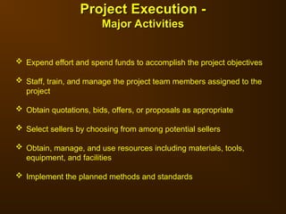  Expend effort and spend funds to accomplish the project objectives
 Staff, train, and manage the project team members assigned to the
project
 Obtain quotations, bids, offers, or proposals as appropriate
 Select sellers by choosing from among potential sellers
 Obtain, manage, and use resources including materials, tools,
equipment, and facilities
 Implement the planned methods and standards
Project Execution -
Project Execution -
Major Activities
Major Activities
 