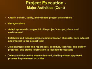 • Create, control, verify, and validate project deliverables
• Manage sellers
• Adapt approved changes into the project’s scope, plans, and
environment
• Establish and manage project communication channels, both external
and internal to the project team
• Collect project data and report cost, schedule, technical and quality
progress, and status information to facilitate forecasting
• Collect and document lessons learned, and implement approved
process improvement activities
Project Execution -
Project Execution -
Major Activities (Cont)
Major Activities (Cont)
 