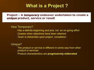How Temporary?
How Temporary?
 Has a definite beginning and end, not an on-going effort
 Ceases when objectives have been attained
 Team is disbanded upon project completion
Unique?
Unique?
 The product or service is different in some way from other
product or services
 Product characteristics are progressively elaborated
What is a Project ?
What is a Project ?
 