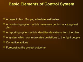 Basic Elements of Control System
Basic Elements of Control System
 A project plan: Scope, schedule, estimates
 A monitoring system which measures performance against
plan
 A reporting system which identifies deviations from the plan
 A system which communicates deviations to the right people
 Corrective actions
 Forecasting the project outcome
 