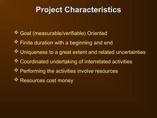 Project Characteristics
Project Characteristics
 Goal (measurable/verifiable) Oriented
 Finite duration with a beginning and end
 Uniqueness to a great extent and related uncertainties
 Coordinated undertaking of interrelated activities
 Performing the activities involve resources
 Resources cost money
 