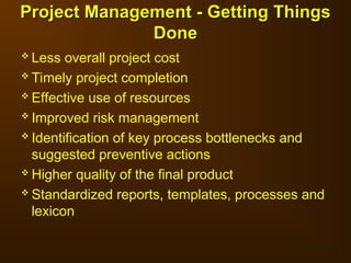 Less overall project cost
 Timely project completion
 Effective use of resources
 Improved risk management
 Identification of key process bottlenecks and
suggested preventive actions
 Higher quality of the final product
 Standardized reports, templates, processes and
lexicon
Project Management - Getting Things
Project Management - Getting Things
Done
Done
 