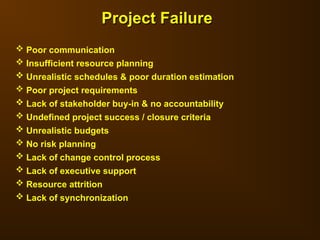  Poor communication
 Insufficient resource planning
 Unrealistic schedules & poor duration estimation
 Poor project requirements
 Lack of stakeholder buy-in & no accountability
 Undefined project success / closure criteria
 Unrealistic budgets
 No risk planning
 Lack of change control process
 Lack of executive support
 Resource attrition
 Lack of synchronization
Project Failure
Project Failure
 
