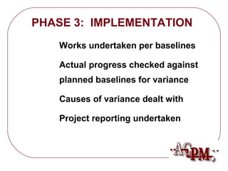 PHASE 3: IMPLEMENTATION 
 Works undertaken per baselines 
 Actual progress checked against 
planned baselines for variance 
 Causes of variance dealt with 
 Project reporting undertaken 
 