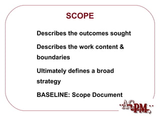 SCOPE 
 Describes the outcomes sought 
 Describes the work content  
boundaries 
 Ultimately defines a broad 
strategy 
 BASELINE: Scope Document 
 