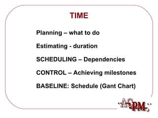 TIME 
 Planning – what to do 
 Estimating - duration 
 SCHEDULING – Dependencies 
 CONTROL – Achieving milestones 
 BASELINE: Schedule (Gant Chart) 
 
