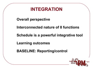 INTEGRATION 
 Overall perspective 
 Interconnected nature of 8 functions 
 Schedule is a powerful integrative tool 
 Learning outcomes 
 BASELINE: Reporting/control 
 