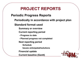 PROJECT REPORTS 
Periodic Progress Reports 
Periodically in accordance with project plan 
Standard format used 
Summary or overview 
Current reporting period 
- Progress to date 
- Planned progress not completed 
Next reporting period 
Schedule 
Issues anticipated/solutions 
Financial update 
Current baseline (Gantt) 
 